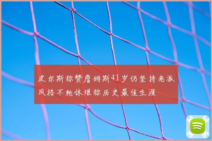 皮尔斯称赞詹姆斯41岁仍坚持老派风格不轮休堪称历史最佳生涯