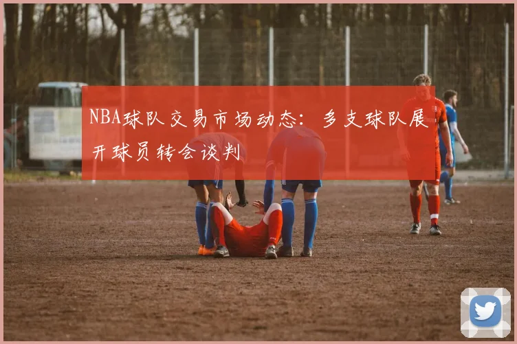 NBA球队交易市场动态：多支球队展开球员转会谈判
