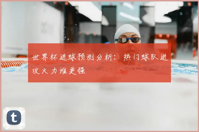 世界杯进球预测分析：热门球队进攻火力谁更强