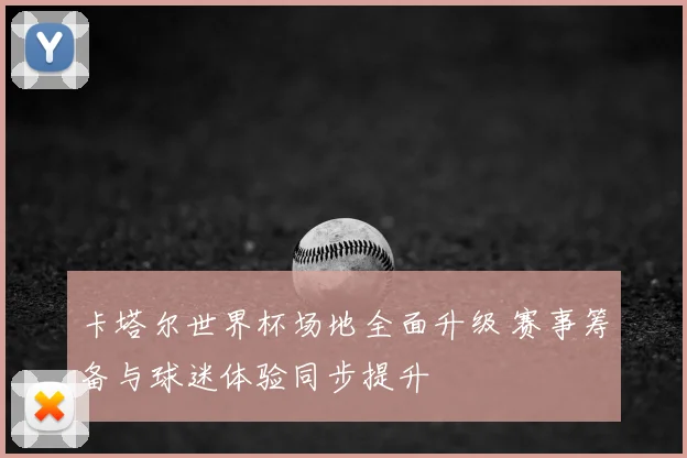 卡塔尔世界杯场地全面升级 赛事筹备与球迷体验同步提升