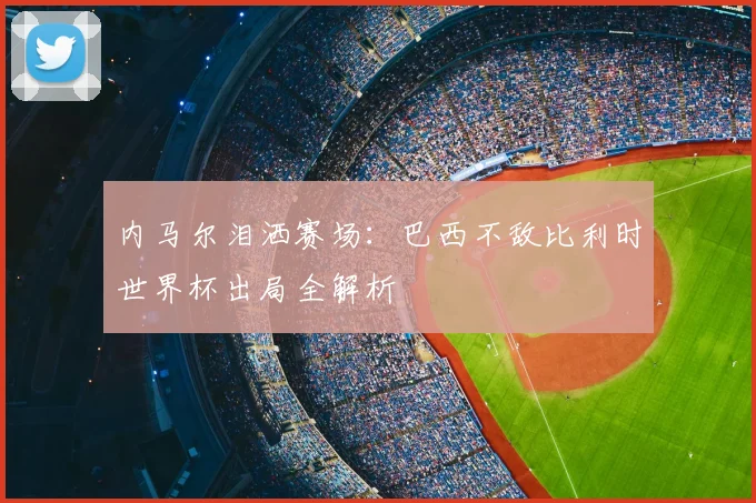 内马尔泪洒赛场：巴西不敌比利时世界杯出局全解析