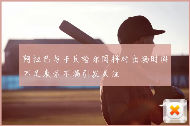 阿拉巴与卡瓦哈尔同样对出场时间不足表示不满引发关注