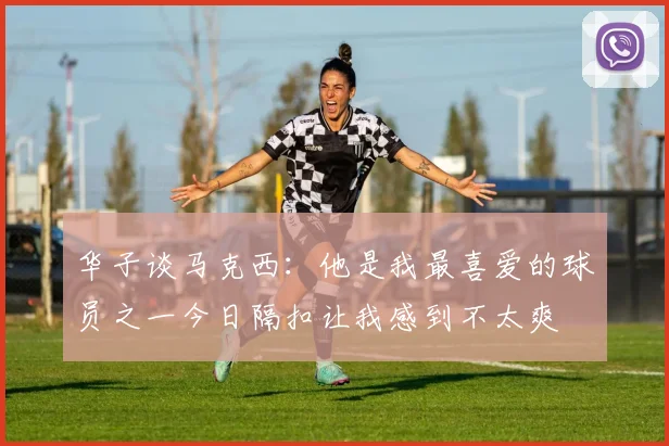 华子谈马克西：他是我最喜爱的球员之一今日隔扣让我感到不太爽