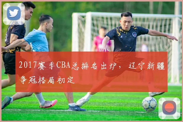 2017赛季CBA总排名出炉，辽宁新疆争冠格局初定