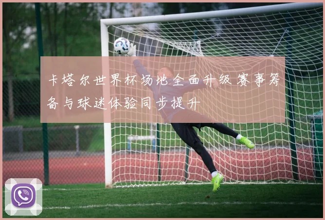 卡塔尔世界杯场地全面升级 赛事筹备与球迷体验同步提升