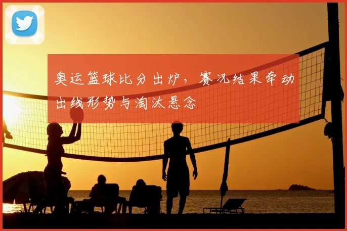 奥运篮球比分出炉，赛况结果牵动出线形势与淘汰悬念