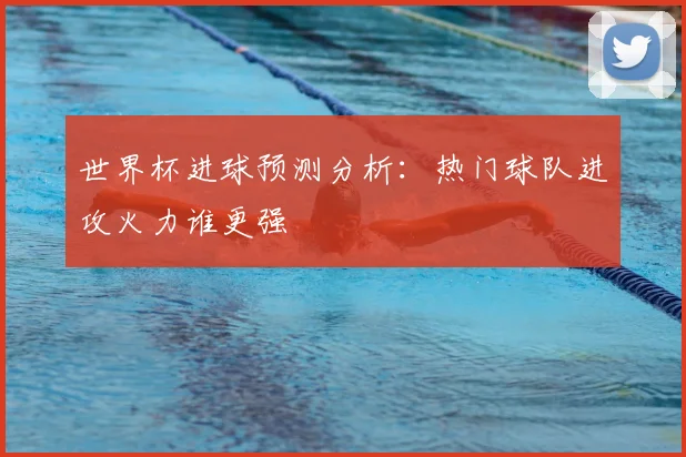 世界杯进球预测分析：热门球队进攻火力谁更强