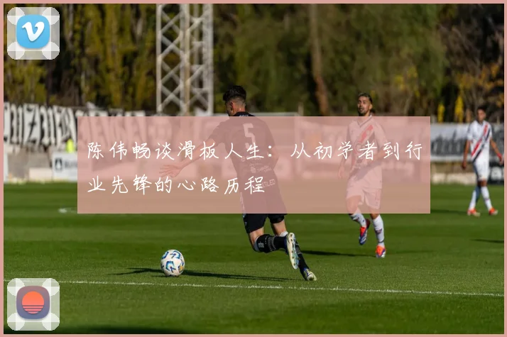 陈伟畅谈滑板人生：从初学者到行业先锋的心路历程
