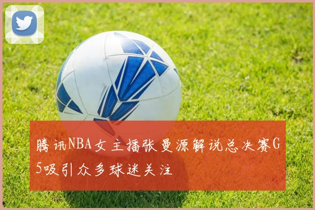 腾讯NBA女主播张曼源解说总决赛G5吸引众多球迷关注