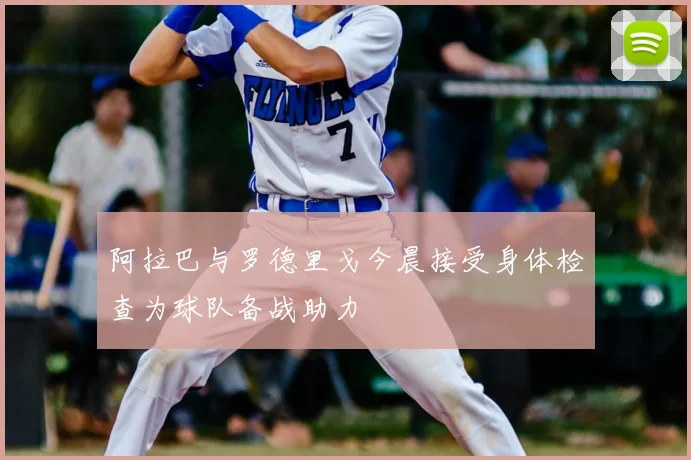 阿拉巴与罗德里戈今晨接受身体检查为球队备战助力