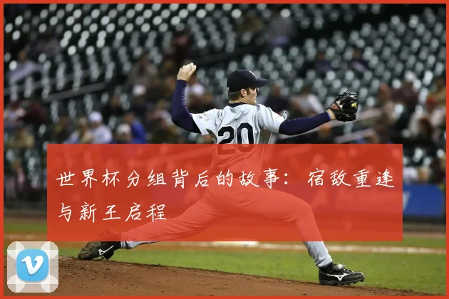 世界杯分组背后的故事：宿敌重逢与新王启程