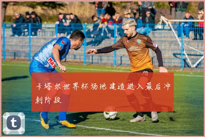卡塔尔世界杯场地建造进入最后冲刺阶段