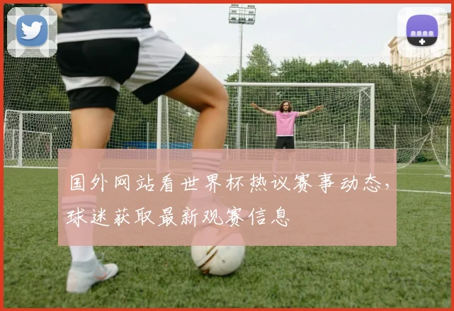 国外网站看世界杯热议赛事动态，球迷获取最新观赛信息
