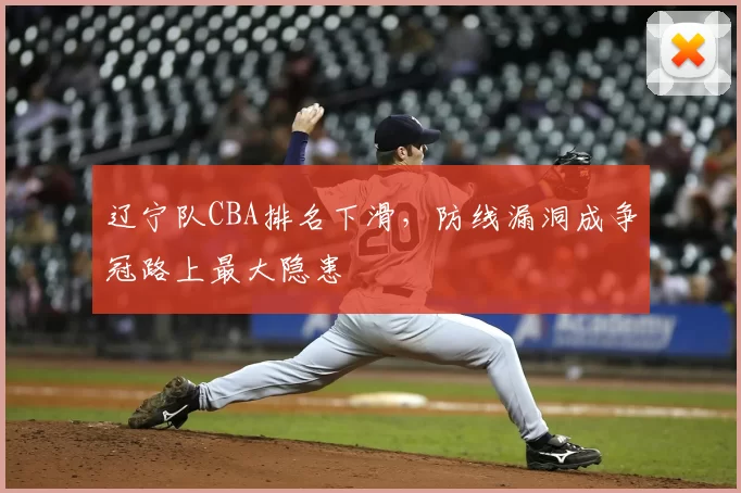 辽宁队CBA排名下滑，防线漏洞成争冠路上最大隐患