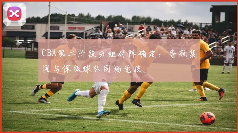 CBA第二阶段分组对阵确定，争冠集团与保级球队同场竞技