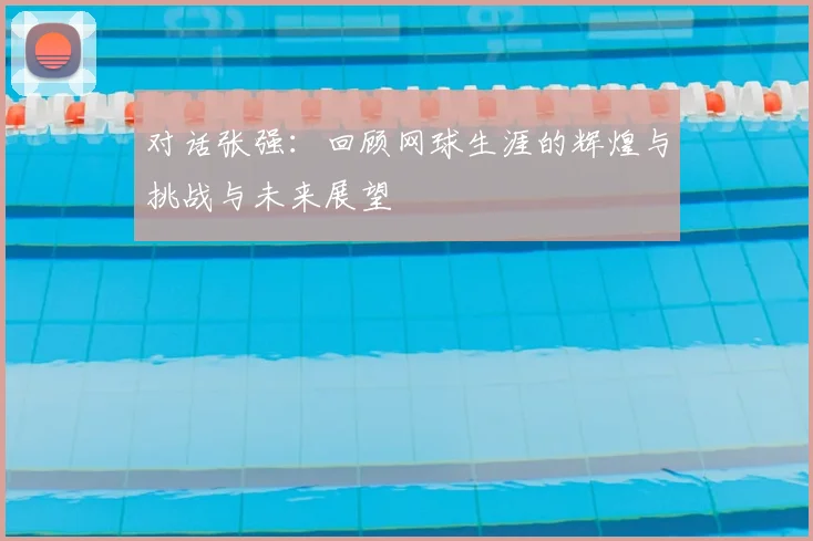 对话张强：回顾网球生涯的辉煌与挑战与未来展望