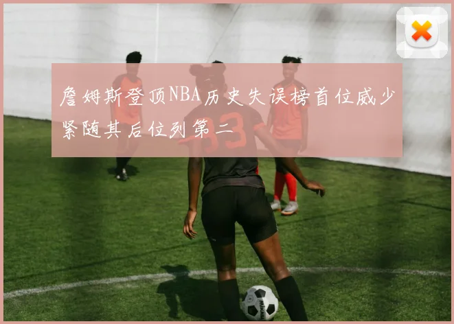 詹姆斯登顶NBA历史失误榜首位威少紧随其后位列第二