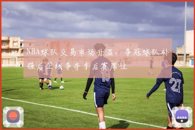 NBA球队交易市场升温，争冠球队补强后卫线争夺季后赛席位