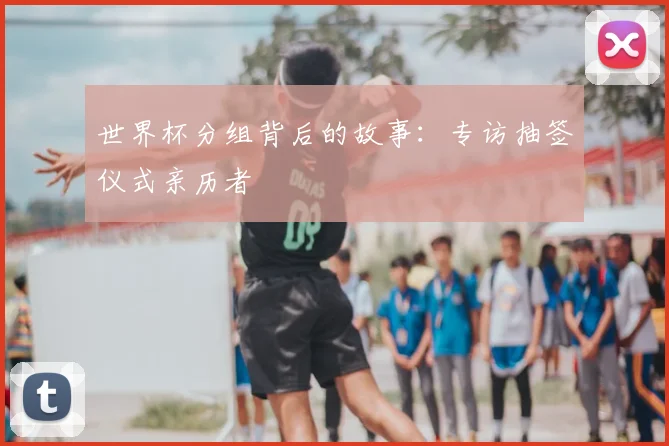 世界杯分组背后的故事：专访抽签仪式亲历者