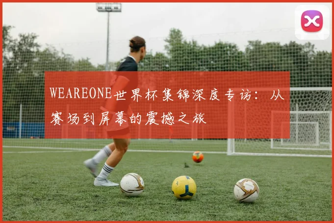 WEAREONE世界杯集锦深度专访:从赛场到屏幕的震撼之旅