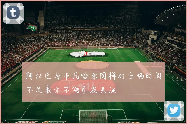 阿拉巴与卡瓦哈尔同样对出场时间不足表示不满引发关注