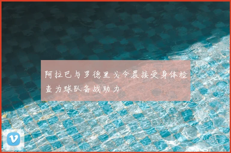 阿拉巴与罗德里戈今晨接受身体检查为球队备战助力