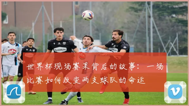 世界杯现场赛果背后的故事：一场比赛如何改变两支球队的命运