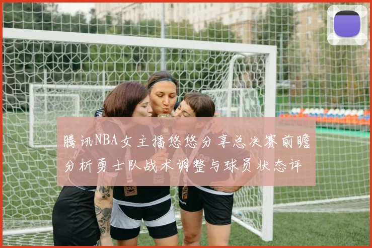 腾讯NBA女主播悠悠分享总决赛前瞻分析勇士队战术调整与球员状态评估