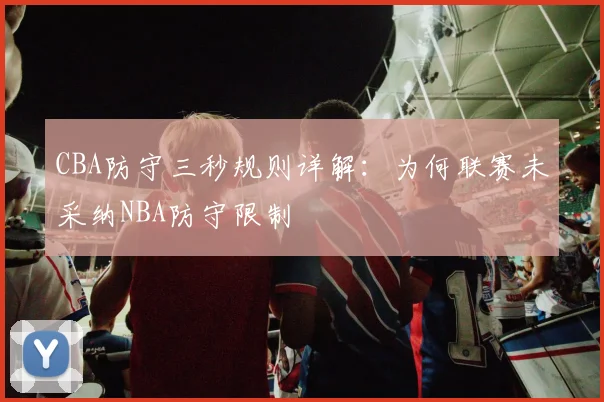 CBA防守三秒规则详解：为何联赛未采纳NBA防守限制