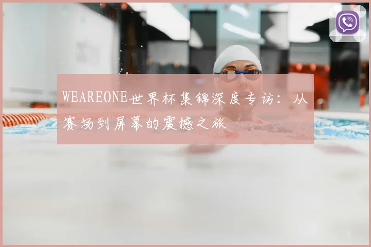 WEAREONE世界杯集锦深度专访:从赛场到屏幕的震撼之旅