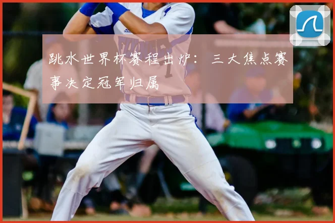 跳水世界杯赛程出炉：三大焦点赛事决定冠军归属