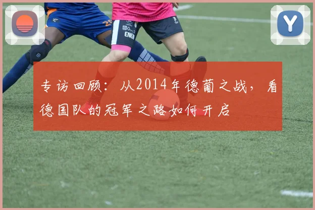 专访回顾:从2014年德葡之战,看德国队的冠军之路如何开启