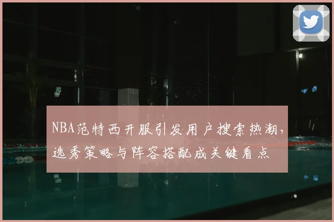 NBA范特西开服引发用户搜索热潮,选秀策略与阵容搭配成关键看点