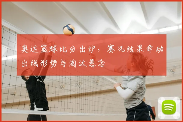 奥运篮球比分出炉，赛况结果牵动出线形势与淘汰悬念