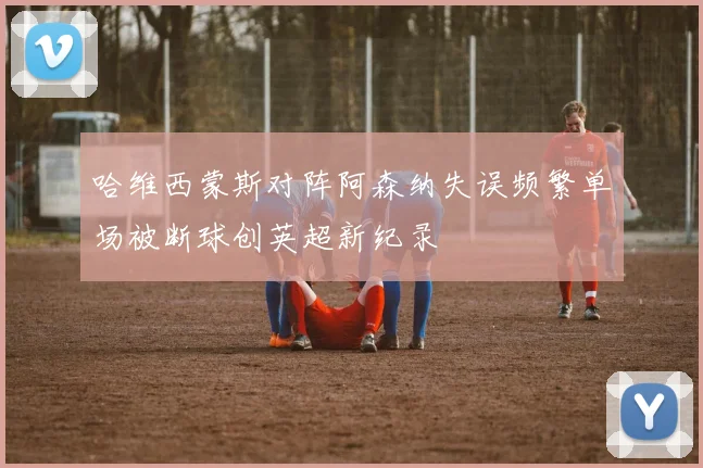 哈维西蒙斯对阵阿森纳失误频繁单场被断球创英超新纪录