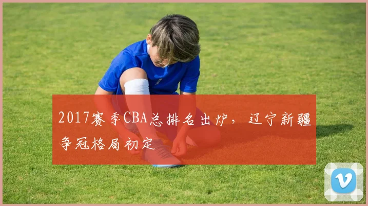 2017赛季CBA总排名出炉，辽宁新疆争冠格局初定