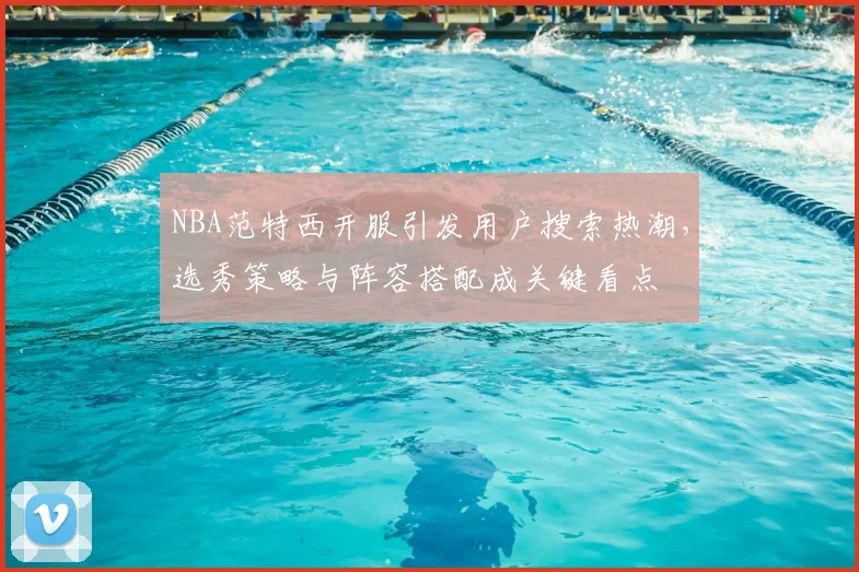 NBA范特西开服引发用户搜索热潮,选秀策略与阵容搭配成关键看点