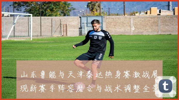 山东鲁能与天津泰达热身赛激战展现新赛季阵容磨合与战术调整全景观察