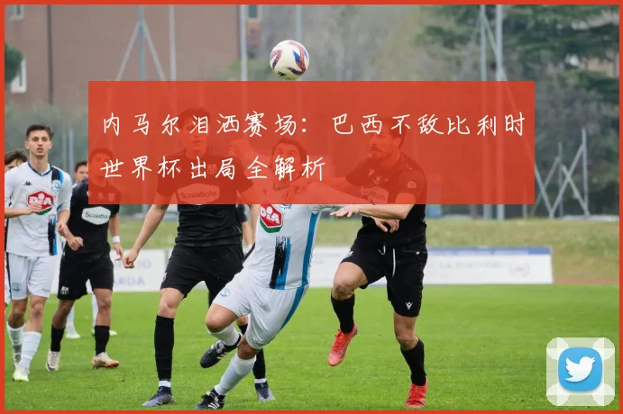 内马尔泪洒赛场：巴西不敌比利时世界杯出局全解析