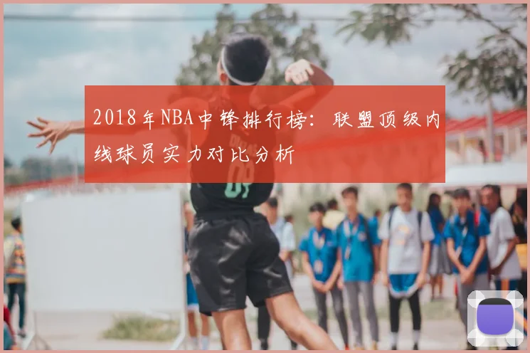 2018年NBA中锋排行榜：联盟顶级内线球员实力对比分析
