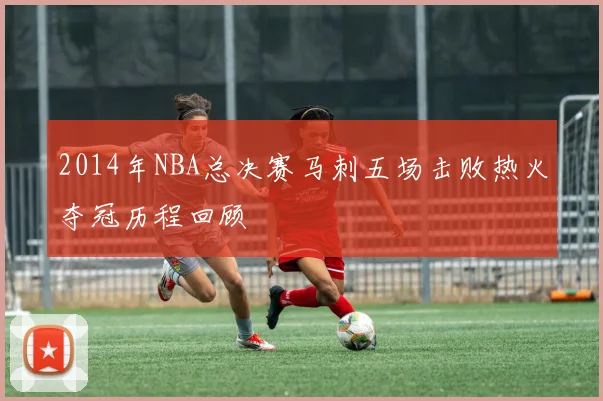 2014年NBA总决赛马刺五场击败热火夺冠历程回顾