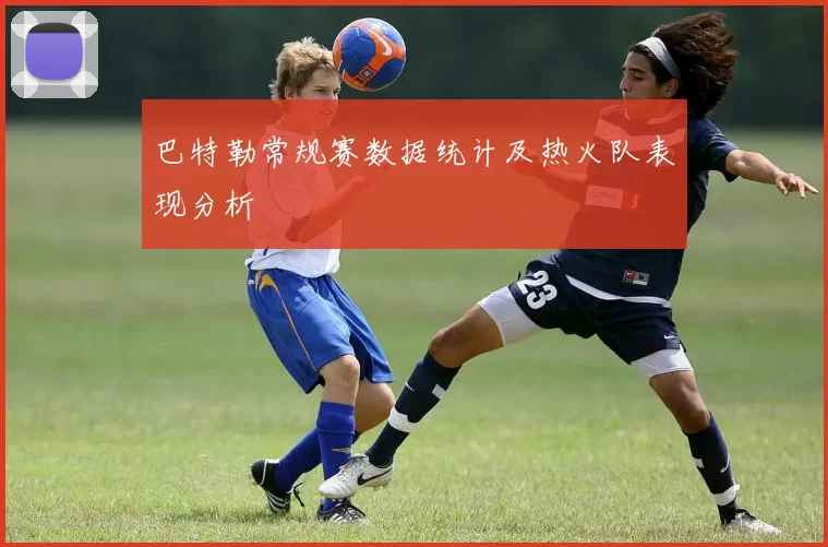 巴特勒常规赛数据统计及热火队表现分析