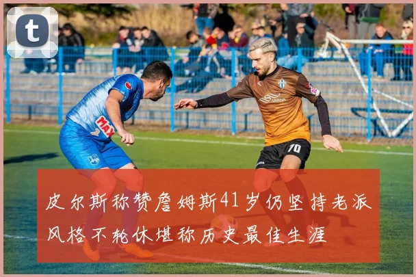 皮尔斯称赞詹姆斯41岁仍坚持老派风格不轮休堪称历史最佳生涯